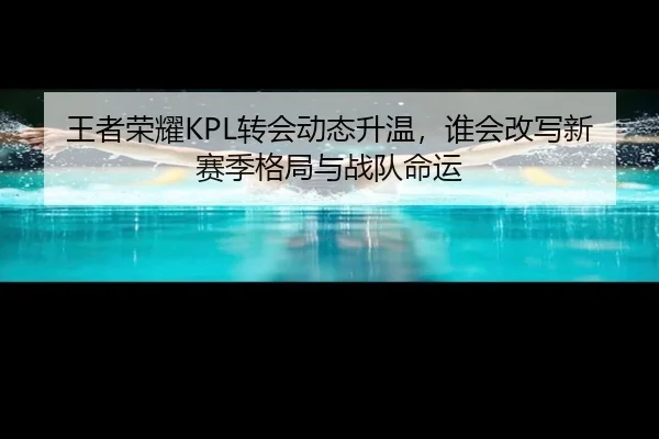 王者荣耀KPL转会动态升温，谁会改写新赛季格局与战队命运 - Kaiyuan Games