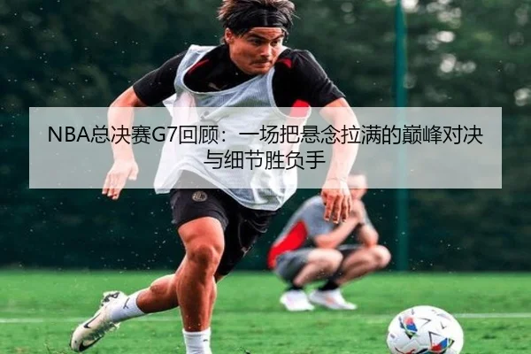 NBA总决赛G7回顾：一场把悬念拉满的巅峰对决与细节胜负手（Kaiyuan Games）
